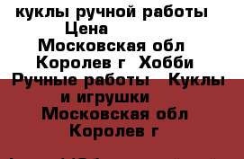 куклы ручной работы › Цена ­ 1 000 - Московская обл., Королев г. Хобби. Ручные работы » Куклы и игрушки   . Московская обл.,Королев г.